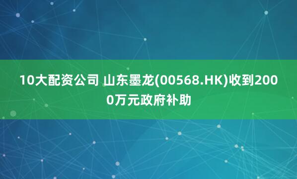 10大配资公司 山东墨龙(00568.HK)收到2000万元政府补助