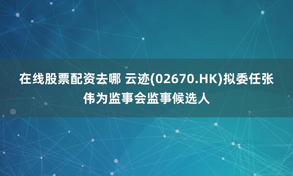 在线股票配资去哪 云迹(02670.HK)拟委任张伟为监事会监事候选人