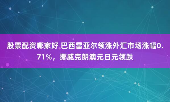 股票配资哪家好 巴西雷亚尔领涨外汇市场涨幅0.71%，挪威克朗澳元日元领跌