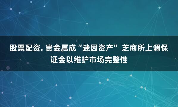 股票配资. 贵金属成“迷因资产” 芝商所上调保证金以维护市场完整性